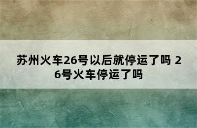 苏州火车26号以后就停运了吗 26号火车停运了吗